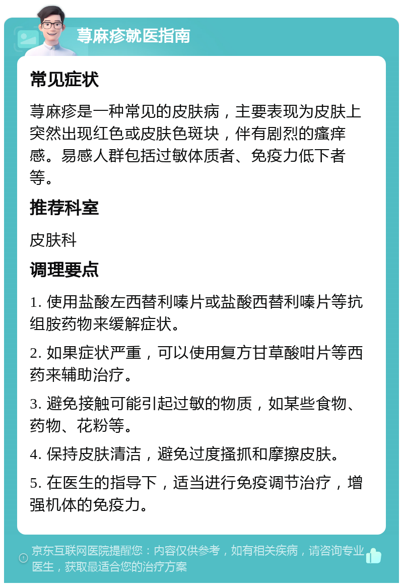 荨麻疹就医指南 常见症状 荨麻疹是一种常见的皮肤病，主要表现为皮肤上突然出现红色或皮肤色斑块，伴有剧烈的瘙痒感。易感人群包括过敏体质者、免疫力低下者等。 推荐科室 皮肤科 调理要点 1. 使用盐酸左西替利嗪片或盐酸西替利嗪片等抗组胺药物来缓解症状。 2. 如果症状严重，可以使用复方甘草酸咁片等西药来辅助治疗。 3. 避免接触可能引起过敏的物质，如某些食物、药物、花粉等。 4. 保持皮肤清洁，避免过度搔抓和摩擦皮肤。 5. 在医生的指导下，适当进行免疫调节治疗，增强机体的免疫力。