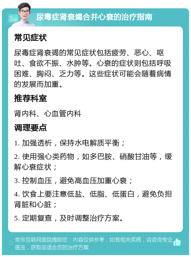 尿毒症肾衰竭合并心衰的治疗指南 常见症状 尿毒症肾衰竭的常见症状包括疲劳、恶心、呕吐、食欲不振、水肿等。心衰的症状则包括呼吸困难、胸闷、乏力等。这些症状可能会随着病情的发展而加重。 推荐科室 肾内科、心血管内科 调理要点 1. 加强透析，保持水电解质平衡； 2. 使用强心类药物，如多巴胺、硝酸甘油等，缓解心衰症状； 3. 控制血压，避免高血压加重心衰； 4. 饮食上要注意低盐、低脂、低蛋白，避免负担肾脏和心脏； 5. 定期复查，及时调整治疗方案。