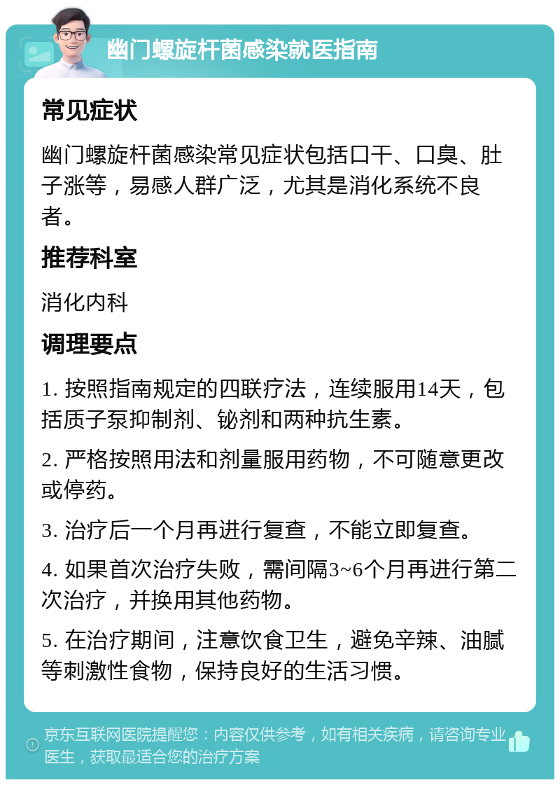 幽门螺旋杆菌感染就医指南 常见症状 幽门螺旋杆菌感染常见症状包括口干、口臭、肚子涨等，易感人群广泛，尤其是消化系统不良者。 推荐科室 消化内科 调理要点 1. 按照指南规定的四联疗法，连续服用14天，包括质子泵抑制剂、铋剂和两种抗生素。 2. 严格按照用法和剂量服用药物，不可随意更改或停药。 3. 治疗后一个月再进行复查，不能立即复查。 4. 如果首次治疗失败，需间隔3~6个月再进行第二次治疗，并换用其他药物。 5. 在治疗期间，注意饮食卫生，避免辛辣、油腻等刺激性食物，保持良好的生活习惯。