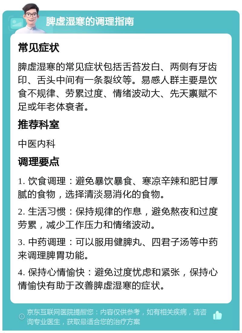 脾虚湿寒的调理指南 常见症状 脾虚湿寒的常见症状包括舌苔发白、两侧有牙齿印、舌头中间有一条裂纹等。易感人群主要是饮食不规律、劳累过度、情绪波动大、先天禀赋不足或年老体衰者。 推荐科室 中医内科 调理要点 1. 饮食调理：避免暴饮暴食、寒凉辛辣和肥甘厚腻的食物，选择清淡易消化的食物。 2. 生活习惯：保持规律的作息，避免熬夜和过度劳累，减少工作压力和情绪波动。 3. 中药调理：可以服用健脾丸、四君子汤等中药来调理脾胃功能。 4. 保持心情愉快：避免过度忧虑和紧张，保持心情愉快有助于改善脾虚湿寒的症状。