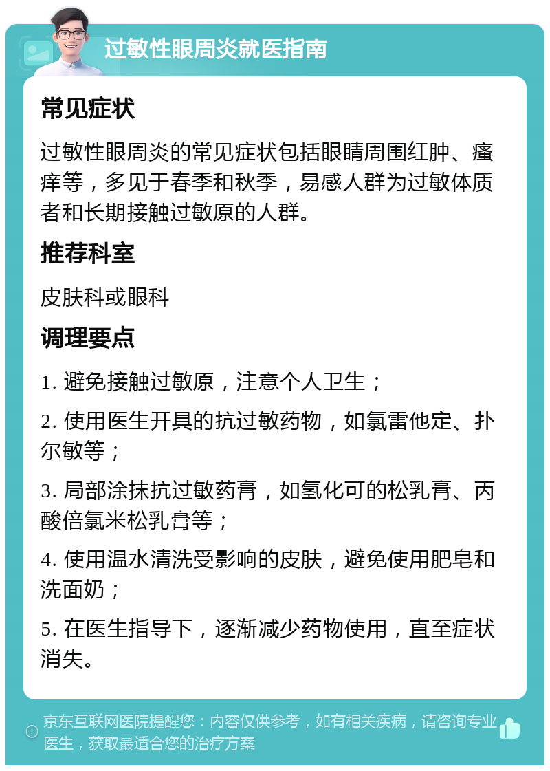 过敏性眼周炎就医指南 常见症状 过敏性眼周炎的常见症状包括眼睛周围红肿、瘙痒等，多见于春季和秋季，易感人群为过敏体质者和长期接触过敏原的人群。 推荐科室 皮肤科或眼科 调理要点 1. 避免接触过敏原，注意个人卫生； 2. 使用医生开具的抗过敏药物，如氯雷他定、扑尔敏等； 3. 局部涂抹抗过敏药膏，如氢化可的松乳膏、丙酸倍氯米松乳膏等； 4. 使用温水清洗受影响的皮肤，避免使用肥皂和洗面奶； 5. 在医生指导下，逐渐减少药物使用，直至症状消失。