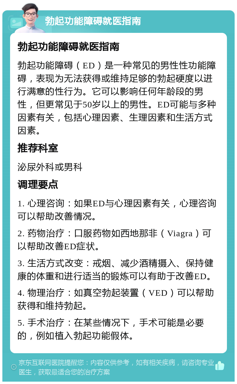 勃起功能障碍就医指南 勃起功能障碍就医指南 勃起功能障碍（ED）是一种常见的男性性功能障碍，表现为无法获得或维持足够的勃起硬度以进行满意的性行为。它可以影响任何年龄段的男性，但更常见于50岁以上的男性。ED可能与多种因素有关，包括心理因素、生理因素和生活方式因素。 推荐科室 泌尿外科或男科 调理要点 1. 心理咨询：如果ED与心理因素有关，心理咨询可以帮助改善情况。 2. 药物治疗：口服药物如西地那非（Viagra）可以帮助改善ED症状。 3. 生活方式改变：戒烟、减少酒精摄入、保持健康的体重和进行适当的锻炼可以有助于改善ED。 4. 物理治疗：如真空勃起装置（VED）可以帮助获得和维持勃起。 5. 手术治疗：在某些情况下，手术可能是必要的，例如植入勃起功能假体。