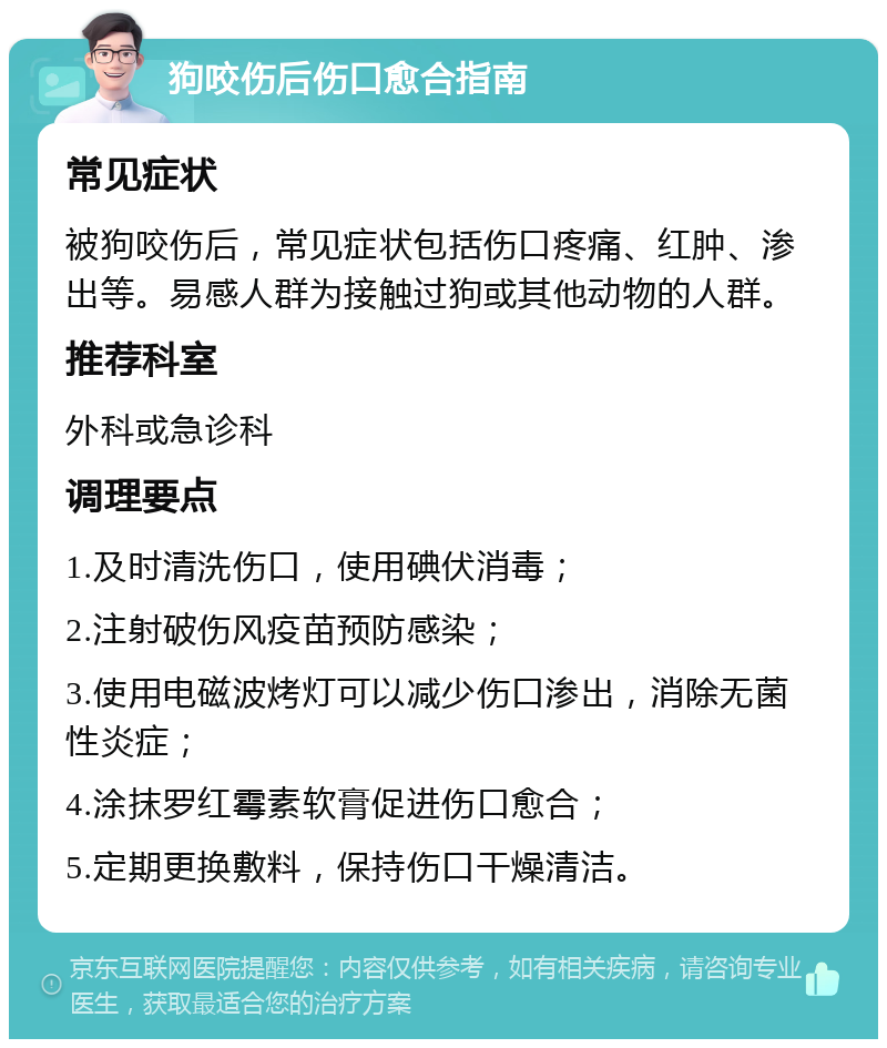 狗咬伤后伤口愈合指南 常见症状 被狗咬伤后，常见症状包括伤口疼痛、红肿、渗出等。易感人群为接触过狗或其他动物的人群。 推荐科室 外科或急诊科 调理要点 1.及时清洗伤口，使用碘伏消毒； 2.注射破伤风疫苗预防感染； 3.使用电磁波烤灯可以减少伤口渗出，消除无菌性炎症； 4.涂抹罗红霉素软膏促进伤口愈合； 5.定期更换敷料，保持伤口干燥清洁。