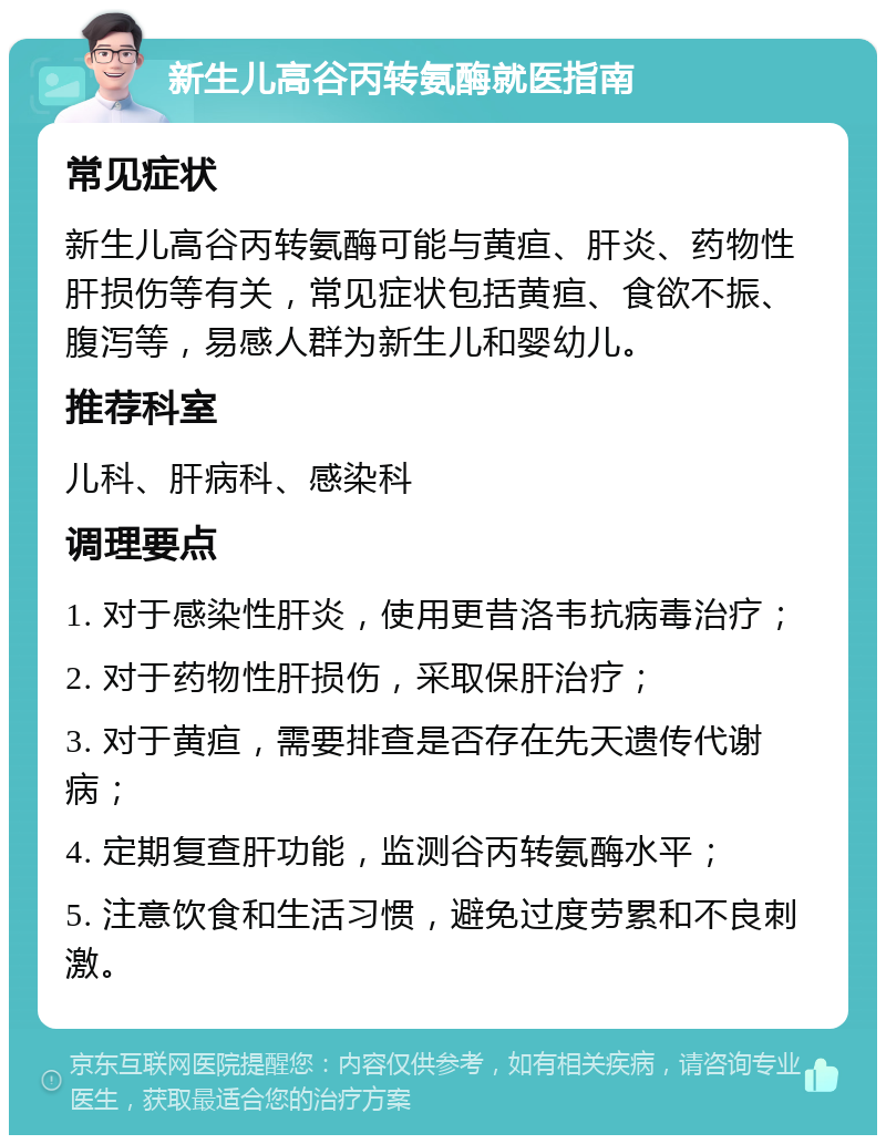 新生儿高谷丙转氨酶就医指南 常见症状 新生儿高谷丙转氨酶可能与黄疸、肝炎、药物性肝损伤等有关，常见症状包括黄疸、食欲不振、腹泻等，易感人群为新生儿和婴幼儿。 推荐科室 儿科、肝病科、感染科 调理要点 1. 对于感染性肝炎，使用更昔洛韦抗病毒治疗； 2. 对于药物性肝损伤，采取保肝治疗； 3. 对于黄疸，需要排查是否存在先天遗传代谢病； 4. 定期复查肝功能，监测谷丙转氨酶水平； 5. 注意饮食和生活习惯，避免过度劳累和不良刺激。