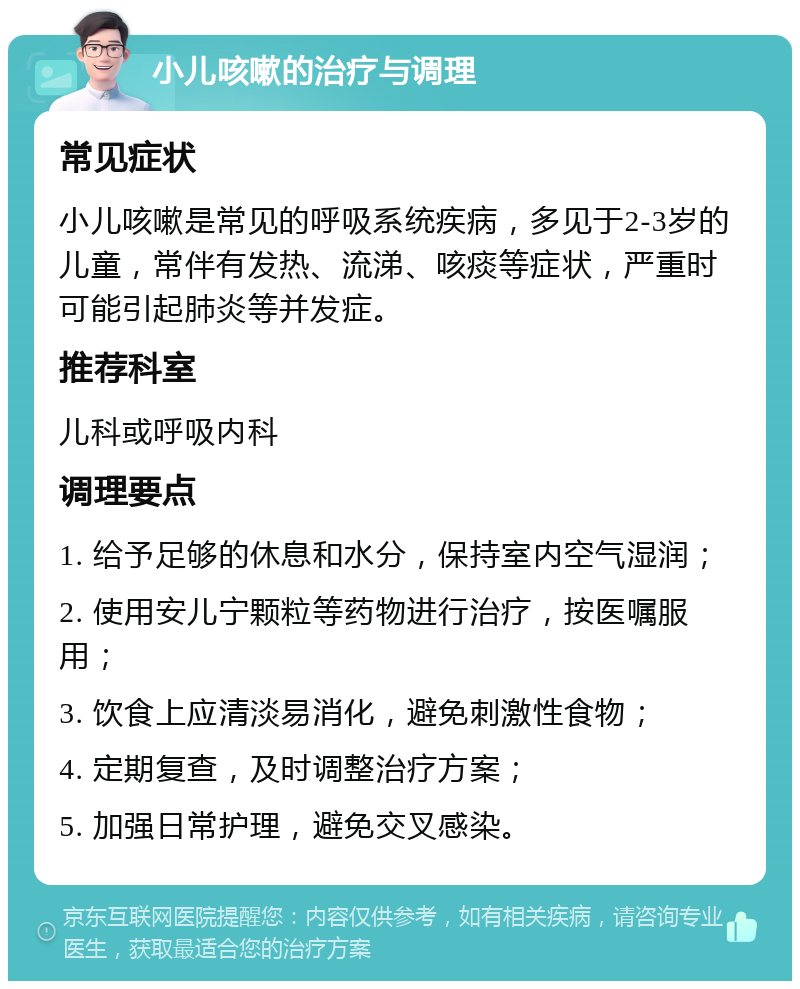 小儿咳嗽的治疗与调理 常见症状 小儿咳嗽是常见的呼吸系统疾病，多见于2-3岁的儿童，常伴有发热、流涕、咳痰等症状，严重时可能引起肺炎等并发症。 推荐科室 儿科或呼吸内科 调理要点 1. 给予足够的休息和水分，保持室内空气湿润； 2. 使用安儿宁颗粒等药物进行治疗，按医嘱服用； 3. 饮食上应清淡易消化，避免刺激性食物； 4. 定期复查，及时调整治疗方案； 5. 加强日常护理，避免交叉感染。