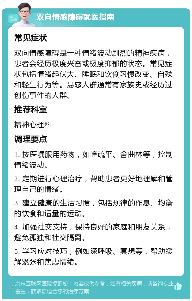 双向情感障碍就医指南 常见症状 双向情感障碍是一种情绪波动剧烈的精神疾病，患者会经历极度兴奋或极度抑郁的状态。常见症状包括情绪起伏大、睡眠和饮食习惯改变、自残和轻生行为等。易感人群通常有家族史或经历过创伤事件的人群。 推荐科室 精神心理科 调理要点 1. 按医嘱服用药物，如喹硫平、舍曲林等，控制情绪波动。 2. 定期进行心理治疗，帮助患者更好地理解和管理自己的情绪。 3. 建立健康的生活习惯，包括规律的作息、均衡的饮食和适量的运动。 4. 加强社交支持，保持良好的家庭和朋友关系，避免孤独和社交隔离。 5. 学习应对技巧，例如深呼吸、冥想等，帮助缓解紧张和焦虑情绪。