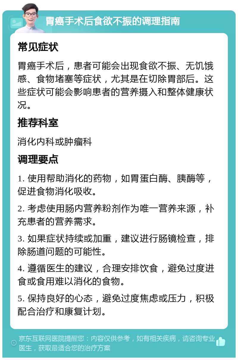 胃癌手术后食欲不振的调理指南 常见症状 胃癌手术后，患者可能会出现食欲不振、无饥饿感、食物堵塞等症状，尤其是在切除胃部后。这些症状可能会影响患者的营养摄入和整体健康状况。 推荐科室 消化内科或肿瘤科 调理要点 1. 使用帮助消化的药物，如胃蛋白酶、胰酶等，促进食物消化吸收。 2. 考虑使用肠内营养粉剂作为唯一营养来源，补充患者的营养需求。 3. 如果症状持续或加重，建议进行肠镜检查，排除肠道问题的可能性。 4. 遵循医生的建议，合理安排饮食，避免过度进食或食用难以消化的食物。 5. 保持良好的心态，避免过度焦虑或压力，积极配合治疗和康复计划。