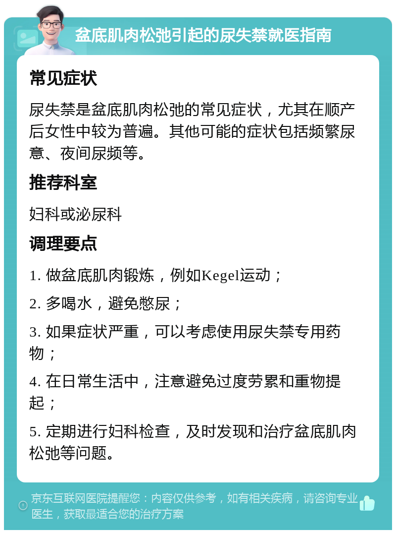 盆底肌肉松弛引起的尿失禁就医指南 常见症状 尿失禁是盆底肌肉松弛的常见症状，尤其在顺产后女性中较为普遍。其他可能的症状包括频繁尿意、夜间尿频等。 推荐科室 妇科或泌尿科 调理要点 1. 做盆底肌肉锻炼，例如Kegel运动； 2. 多喝水，避免憋尿； 3. 如果症状严重，可以考虑使用尿失禁专用药物； 4. 在日常生活中，注意避免过度劳累和重物提起； 5. 定期进行妇科检查，及时发现和治疗盆底肌肉松弛等问题。