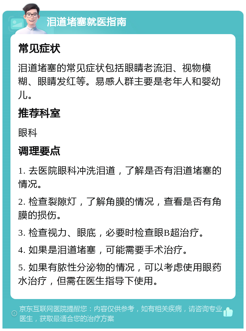 泪道堵塞就医指南 常见症状 泪道堵塞的常见症状包括眼睛老流泪、视物模糊、眼睛发红等。易感人群主要是老年人和婴幼儿。 推荐科室 眼科 调理要点 1. 去医院眼科冲洗泪道，了解是否有泪道堵塞的情况。 2. 检查裂隙灯，了解角膜的情况，查看是否有角膜的损伤。 3. 检查视力、眼底，必要时检查眼B超治疗。 4. 如果是泪道堵塞，可能需要手术治疗。 5. 如果有脓性分泌物的情况，可以考虑使用眼药水治疗，但需在医生指导下使用。