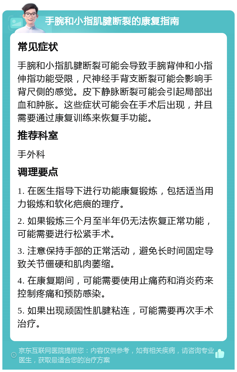 手腕和小指肌腱断裂的康复指南 常见症状 手腕和小指肌腱断裂可能会导致手腕背伸和小指伸指功能受限，尺神经手背支断裂可能会影响手背尺侧的感觉。皮下静脉断裂可能会引起局部出血和肿胀。这些症状可能会在手术后出现，并且需要通过康复训练来恢复手功能。 推荐科室 手外科 调理要点 1. 在医生指导下进行功能康复锻炼，包括适当用力锻炼和软化疤痕的理疗。 2. 如果锻炼三个月至半年仍无法恢复正常功能，可能需要进行松紧手术。 3. 注意保持手部的正常活动，避免长时间固定导致关节僵硬和肌肉萎缩。 4. 在康复期间，可能需要使用止痛药和消炎药来控制疼痛和预防感染。 5. 如果出现顽固性肌腱粘连，可能需要再次手术治疗。