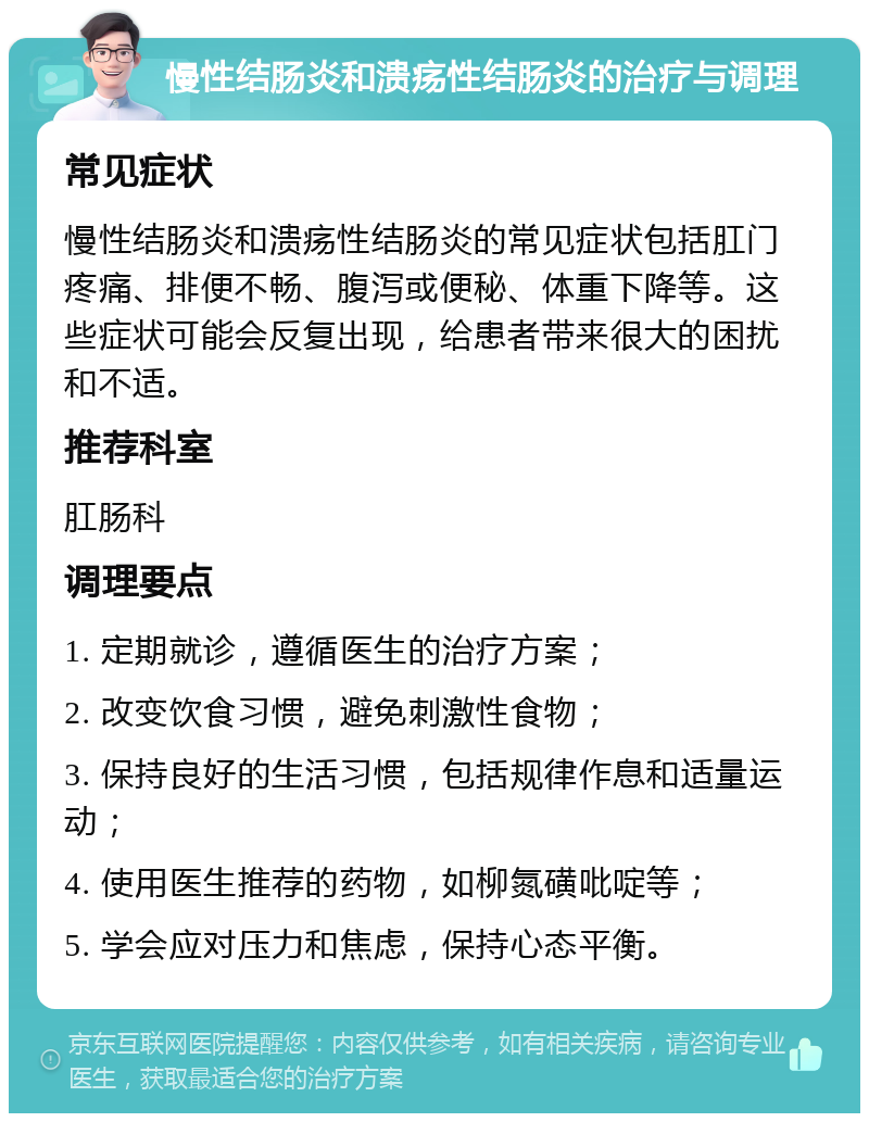 慢性结肠炎和溃疡性结肠炎的治疗与调理 常见症状 慢性结肠炎和溃疡性结肠炎的常见症状包括肛门疼痛、排便不畅、腹泻或便秘、体重下降等。这些症状可能会反复出现，给患者带来很大的困扰和不适。 推荐科室 肛肠科 调理要点 1. 定期就诊，遵循医生的治疗方案； 2. 改变饮食习惯，避免刺激性食物； 3. 保持良好的生活习惯，包括规律作息和适量运动； 4. 使用医生推荐的药物，如柳氮磺吡啶等； 5. 学会应对压力和焦虑，保持心态平衡。