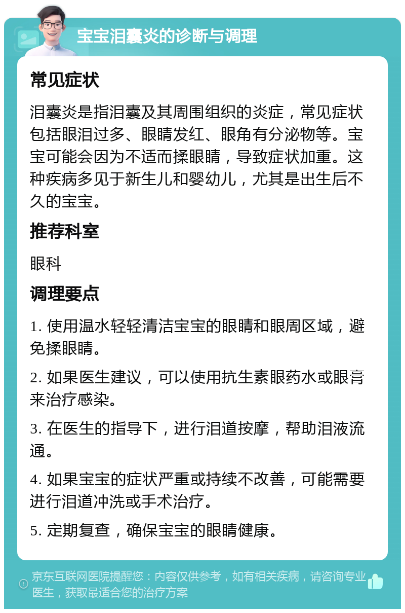 宝宝泪囊炎的诊断与调理 常见症状 泪囊炎是指泪囊及其周围组织的炎症，常见症状包括眼泪过多、眼睛发红、眼角有分泌物等。宝宝可能会因为不适而揉眼睛，导致症状加重。这种疾病多见于新生儿和婴幼儿，尤其是出生后不久的宝宝。 推荐科室 眼科 调理要点 1. 使用温水轻轻清洁宝宝的眼睛和眼周区域，避免揉眼睛。 2. 如果医生建议，可以使用抗生素眼药水或眼膏来治疗感染。 3. 在医生的指导下，进行泪道按摩，帮助泪液流通。 4. 如果宝宝的症状严重或持续不改善，可能需要进行泪道冲洗或手术治疗。 5. 定期复查，确保宝宝的眼睛健康。