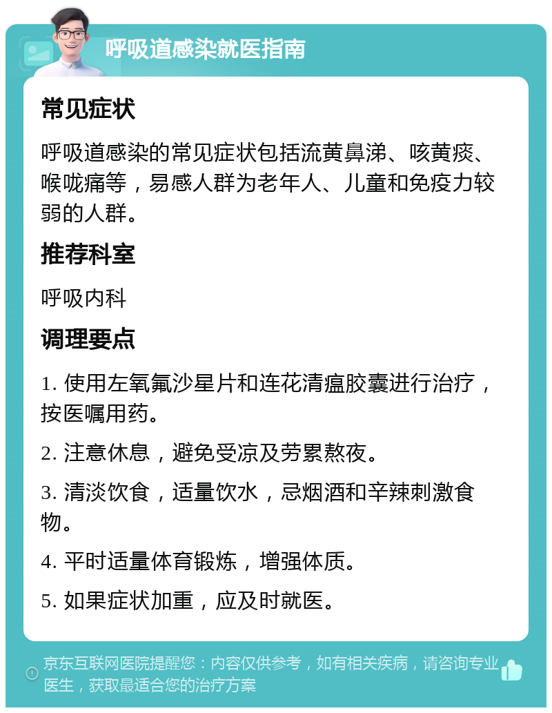 呼吸道感染就医指南 常见症状 呼吸道感染的常见症状包括流黄鼻涕、咳黄痰、喉咙痛等，易感人群为老年人、儿童和免疫力较弱的人群。 推荐科室 呼吸内科 调理要点 1. 使用左氧氟沙星片和连花清瘟胶囊进行治疗，按医嘱用药。 2. 注意休息，避免受凉及劳累熬夜。 3. 清淡饮食，适量饮水，忌烟酒和辛辣刺激食物。 4. 平时适量体育锻炼，增强体质。 5. 如果症状加重，应及时就医。