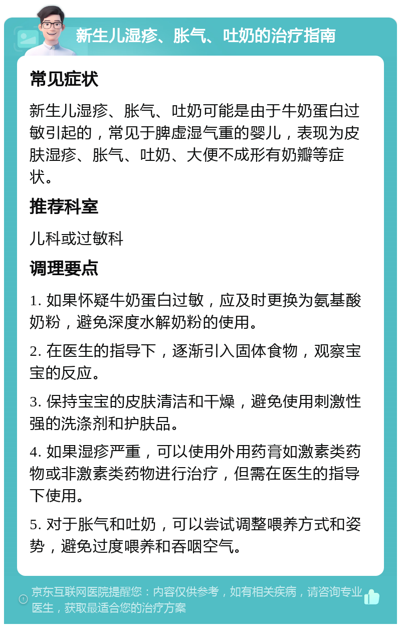 新生儿湿疹、胀气、吐奶的治疗指南 常见症状 新生儿湿疹、胀气、吐奶可能是由于牛奶蛋白过敏引起的，常见于脾虚湿气重的婴儿，表现为皮肤湿疹、胀气、吐奶、大便不成形有奶瓣等症状。 推荐科室 儿科或过敏科 调理要点 1. 如果怀疑牛奶蛋白过敏，应及时更换为氨基酸奶粉，避免深度水解奶粉的使用。 2. 在医生的指导下，逐渐引入固体食物，观察宝宝的反应。 3. 保持宝宝的皮肤清洁和干燥，避免使用刺激性强的洗涤剂和护肤品。 4. 如果湿疹严重，可以使用外用药膏如激素类药物或非激素类药物进行治疗，但需在医生的指导下使用。 5. 对于胀气和吐奶，可以尝试调整喂养方式和姿势，避免过度喂养和吞咽空气。