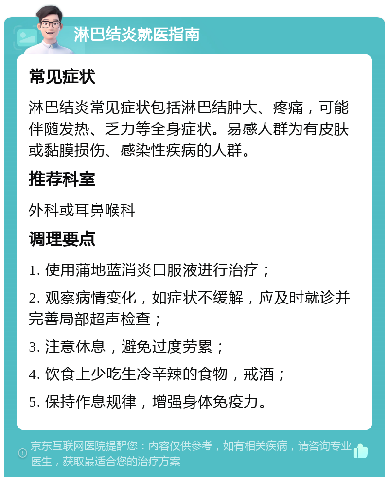 淋巴结炎就医指南 常见症状 淋巴结炎常见症状包括淋巴结肿大、疼痛，可能伴随发热、乏力等全身症状。易感人群为有皮肤或黏膜损伤、感染性疾病的人群。 推荐科室 外科或耳鼻喉科 调理要点 1. 使用蒲地蓝消炎口服液进行治疗； 2. 观察病情变化，如症状不缓解，应及时就诊并完善局部超声检查； 3. 注意休息，避免过度劳累； 4. 饮食上少吃生冷辛辣的食物，戒酒； 5. 保持作息规律，增强身体免疫力。