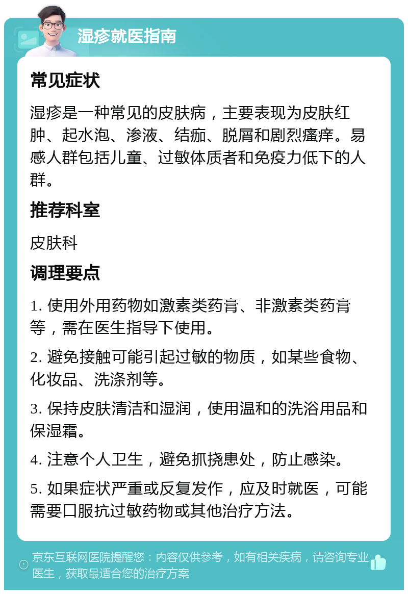 湿疹就医指南 常见症状 湿疹是一种常见的皮肤病，主要表现为皮肤红肿、起水泡、渗液、结痂、脱屑和剧烈瘙痒。易感人群包括儿童、过敏体质者和免疫力低下的人群。 推荐科室 皮肤科 调理要点 1. 使用外用药物如激素类药膏、非激素类药膏等，需在医生指导下使用。 2. 避免接触可能引起过敏的物质，如某些食物、化妆品、洗涤剂等。 3. 保持皮肤清洁和湿润，使用温和的洗浴用品和保湿霜。 4. 注意个人卫生，避免抓挠患处，防止感染。 5. 如果症状严重或反复发作，应及时就医，可能需要口服抗过敏药物或其他治疗方法。