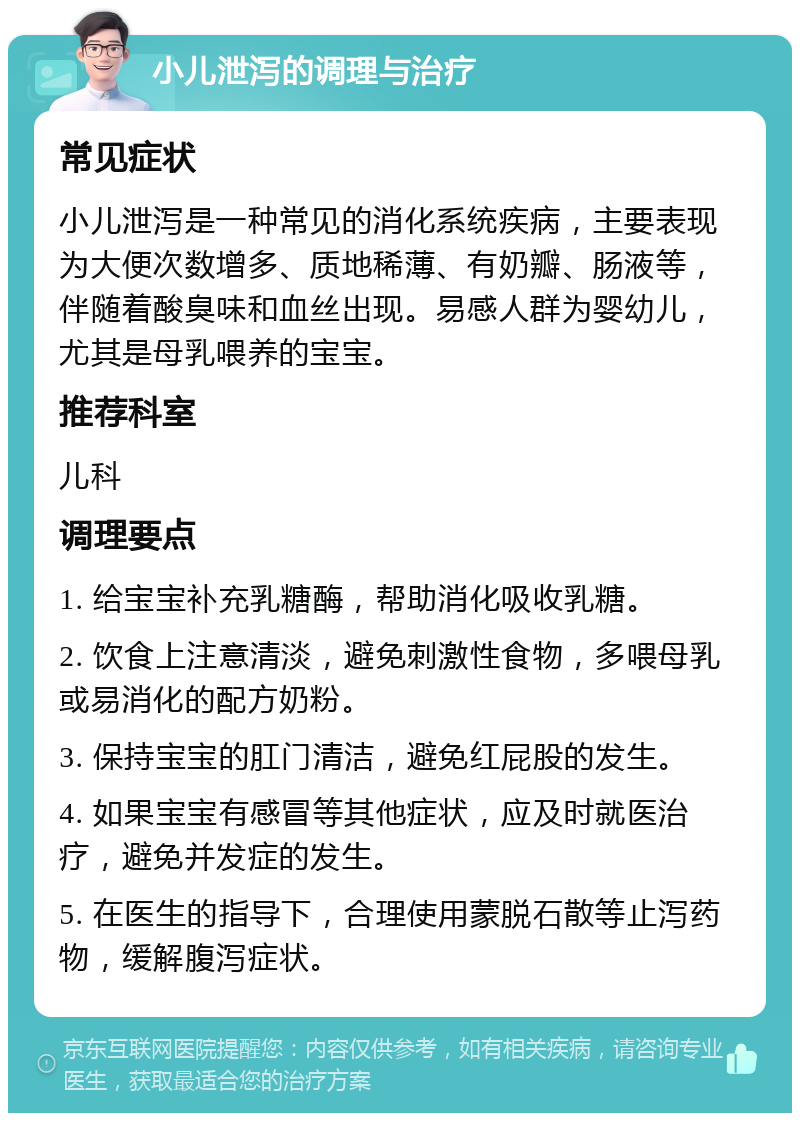 小儿泄泻的调理与治疗 常见症状 小儿泄泻是一种常见的消化系统疾病，主要表现为大便次数增多、质地稀薄、有奶瓣、肠液等，伴随着酸臭味和血丝出现。易感人群为婴幼儿，尤其是母乳喂养的宝宝。 推荐科室 儿科 调理要点 1. 给宝宝补充乳糖酶，帮助消化吸收乳糖。 2. 饮食上注意清淡，避免刺激性食物，多喂母乳或易消化的配方奶粉。 3. 保持宝宝的肛门清洁，避免红屁股的发生。 4. 如果宝宝有感冒等其他症状，应及时就医治疗，避免并发症的发生。 5. 在医生的指导下，合理使用蒙脱石散等止泻药物，缓解腹泻症状。