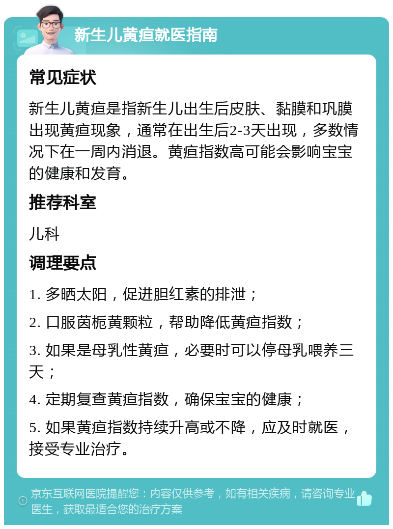 新生儿黄疸就医指南 常见症状 新生儿黄疸是指新生儿出生后皮肤、黏膜和巩膜出现黄疸现象，通常在出生后2-3天出现，多数情况下在一周内消退。黄疸指数高可能会影响宝宝的健康和发育。 推荐科室 儿科 调理要点 1. 多晒太阳，促进胆红素的排泄； 2. 口服茵栀黄颗粒，帮助降低黄疸指数； 3. 如果是母乳性黄疸，必要时可以停母乳喂养三天； 4. 定期复查黄疸指数，确保宝宝的健康； 5. 如果黄疸指数持续升高或不降，应及时就医，接受专业治疗。