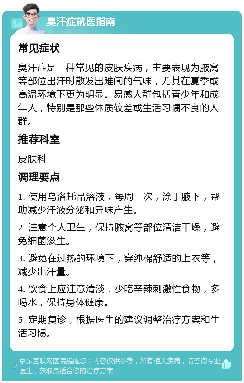 臭汗症就医指南 常见症状 臭汗症是一种常见的皮肤疾病，主要表现为腋窝等部位出汗时散发出难闻的气味，尤其在夏季或高温环境下更为明显。易感人群包括青少年和成年人，特别是那些体质较差或生活习惯不良的人群。 推荐科室 皮肤科 调理要点 1. 使用乌洛托品溶液，每周一次，涂于腋下，帮助减少汗液分泌和异味产生。 2. 注意个人卫生，保持腋窝等部位清洁干燥，避免细菌滋生。 3. 避免在过热的环境下，穿纯棉舒适的上衣等，减少出汗量。 4. 饮食上应注意清淡，少吃辛辣刺激性食物，多喝水，保持身体健康。 5. 定期复诊，根据医生的建议调整治疗方案和生活习惯。