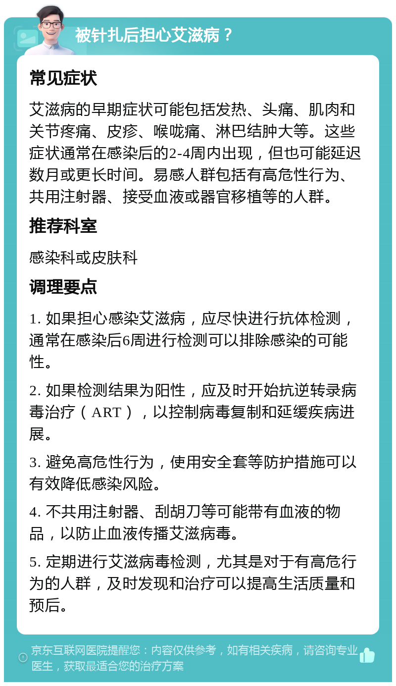 被针扎后担心艾滋病？ 常见症状 艾滋病的早期症状可能包括发热、头痛、肌肉和关节疼痛、皮疹、喉咙痛、淋巴结肿大等。这些症状通常在感染后的2-4周内出现，但也可能延迟数月或更长时间。易感人群包括有高危性行为、共用注射器、接受血液或器官移植等的人群。 推荐科室 感染科或皮肤科 调理要点 1. 如果担心感染艾滋病，应尽快进行抗体检测，通常在感染后6周进行检测可以排除感染的可能性。 2. 如果检测结果为阳性，应及时开始抗逆转录病毒治疗（ART），以控制病毒复制和延缓疾病进展。 3. 避免高危性行为，使用安全套等防护措施可以有效降低感染风险。 4. 不共用注射器、刮胡刀等可能带有血液的物品，以防止血液传播艾滋病毒。 5. 定期进行艾滋病毒检测，尤其是对于有高危行为的人群，及时发现和治疗可以提高生活质量和预后。