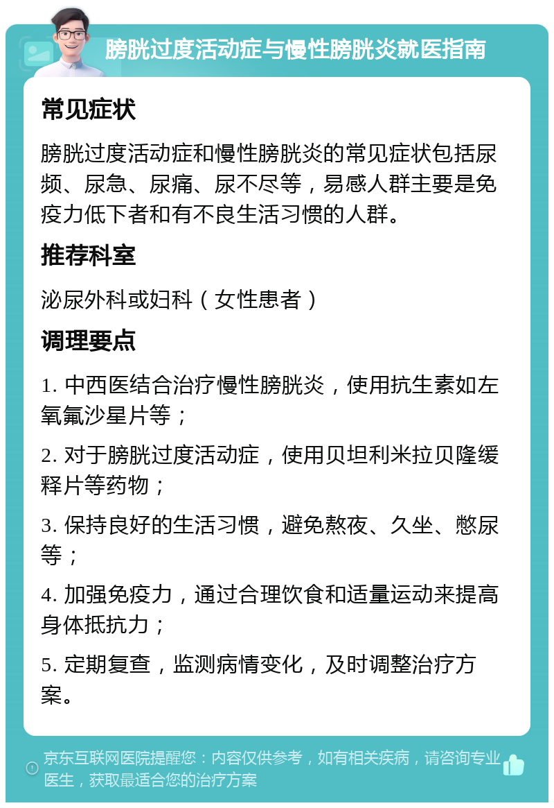 膀胱过度活动症与慢性膀胱炎就医指南 常见症状 膀胱过度活动症和慢性膀胱炎的常见症状包括尿频、尿急、尿痛、尿不尽等，易感人群主要是免疫力低下者和有不良生活习惯的人群。 推荐科室 泌尿外科或妇科（女性患者） 调理要点 1. 中西医结合治疗慢性膀胱炎，使用抗生素如左氧氟沙星片等； 2. 对于膀胱过度活动症，使用贝坦利米拉贝隆缓释片等药物； 3. 保持良好的生活习惯，避免熬夜、久坐、憋尿等； 4. 加强免疫力，通过合理饮食和适量运动来提高身体抵抗力； 5. 定期复查，监测病情变化，及时调整治疗方案。