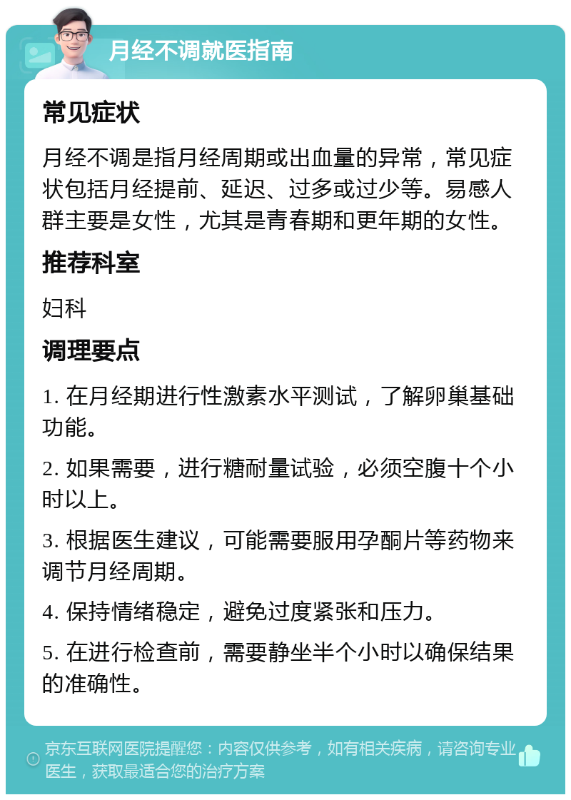 月经不调就医指南 常见症状 月经不调是指月经周期或出血量的异常，常见症状包括月经提前、延迟、过多或过少等。易感人群主要是女性，尤其是青春期和更年期的女性。 推荐科室 妇科 调理要点 1. 在月经期进行性激素水平测试，了解卵巢基础功能。 2. 如果需要，进行糖耐量试验，必须空腹十个小时以上。 3. 根据医生建议，可能需要服用孕酮片等药物来调节月经周期。 4. 保持情绪稳定，避免过度紧张和压力。 5. 在进行检查前，需要静坐半个小时以确保结果的准确性。