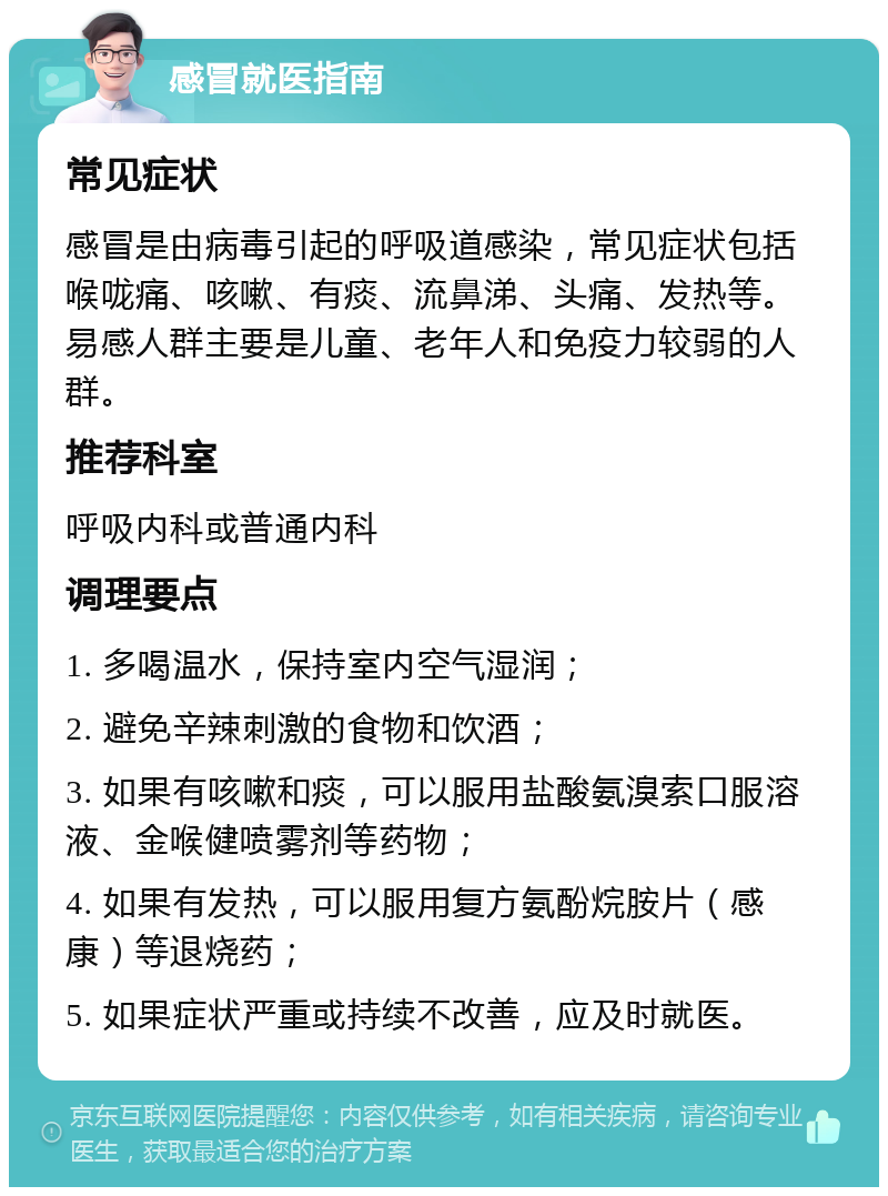 感冒就医指南 常见症状 感冒是由病毒引起的呼吸道感染，常见症状包括喉咙痛、咳嗽、有痰、流鼻涕、头痛、发热等。易感人群主要是儿童、老年人和免疫力较弱的人群。 推荐科室 呼吸内科或普通内科 调理要点 1. 多喝温水，保持室内空气湿润； 2. 避免辛辣刺激的食物和饮酒； 3. 如果有咳嗽和痰，可以服用盐酸氨溴索口服溶液、金喉健喷雾剂等药物； 4. 如果有发热，可以服用复方氨酚烷胺片（感康）等退烧药； 5. 如果症状严重或持续不改善，应及时就医。