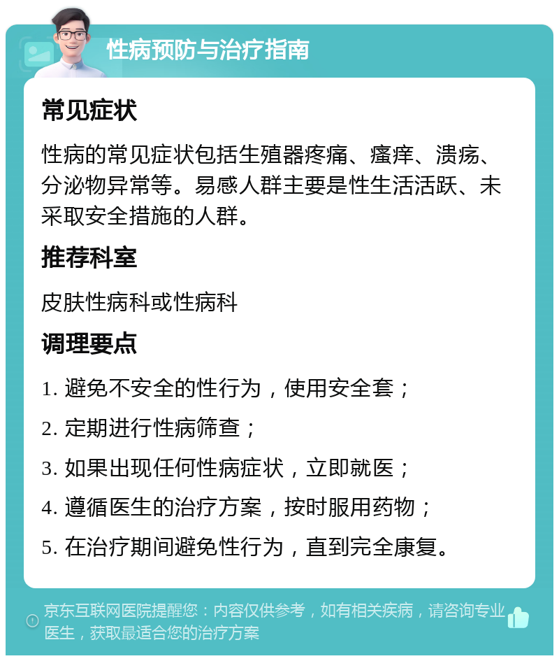 性病预防与治疗指南 常见症状 性病的常见症状包括生殖器疼痛、瘙痒、溃疡、分泌物异常等。易感人群主要是性生活活跃、未采取安全措施的人群。 推荐科室 皮肤性病科或性病科 调理要点 1. 避免不安全的性行为，使用安全套； 2. 定期进行性病筛查； 3. 如果出现任何性病症状，立即就医； 4. 遵循医生的治疗方案，按时服用药物； 5. 在治疗期间避免性行为，直到完全康复。