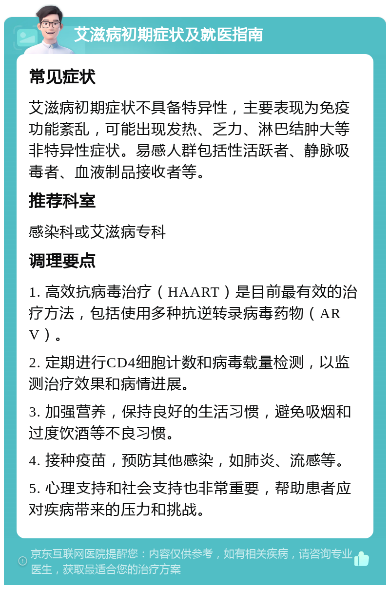 艾滋病初期症状及就医指南 常见症状 艾滋病初期症状不具备特异性，主要表现为免疫功能紊乱，可能出现发热、乏力、淋巴结肿大等非特异性症状。易感人群包括性活跃者、静脉吸毒者、血液制品接收者等。 推荐科室 感染科或艾滋病专科 调理要点 1. 高效抗病毒治疗（HAART）是目前最有效的治疗方法，包括使用多种抗逆转录病毒药物（ARV）。 2. 定期进行CD4细胞计数和病毒载量检测，以监测治疗效果和病情进展。 3. 加强营养，保持良好的生活习惯，避免吸烟和过度饮酒等不良习惯。 4. 接种疫苗，预防其他感染，如肺炎、流感等。 5. 心理支持和社会支持也非常重要，帮助患者应对疾病带来的压力和挑战。