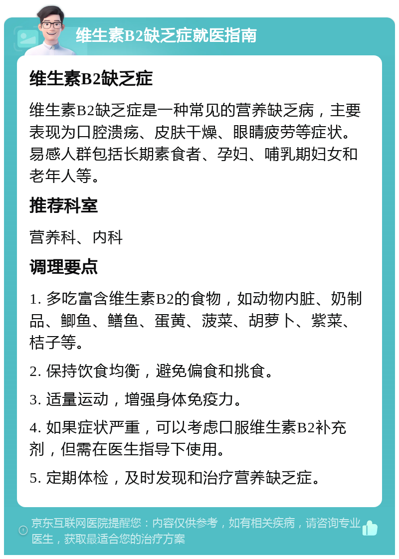 维生素B2缺乏症就医指南 维生素B2缺乏症 维生素B2缺乏症是一种常见的营养缺乏病，主要表现为口腔溃疡、皮肤干燥、眼睛疲劳等症状。易感人群包括长期素食者、孕妇、哺乳期妇女和老年人等。 推荐科室 营养科、内科 调理要点 1. 多吃富含维生素B2的食物，如动物内脏、奶制品、鲫鱼、鳝鱼、蛋黄、菠菜、胡萝卜、紫菜、桔子等。 2. 保持饮食均衡，避免偏食和挑食。 3. 适量运动，增强身体免疫力。 4. 如果症状严重，可以考虑口服维生素B2补充剂，但需在医生指导下使用。 5. 定期体检，及时发现和治疗营养缺乏症。