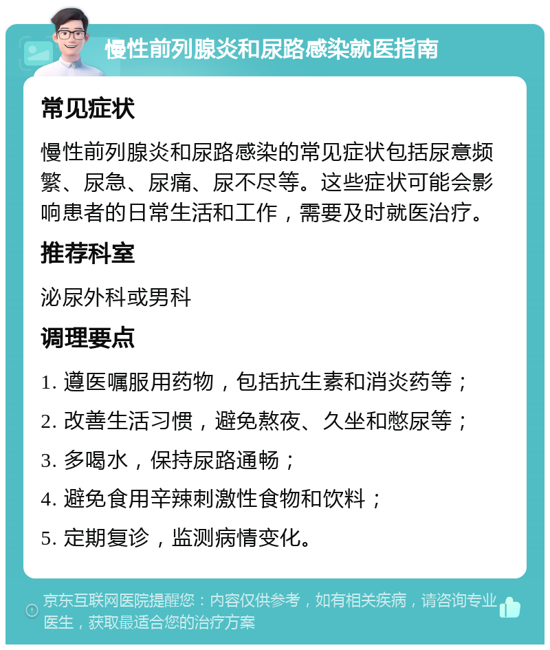 慢性前列腺炎和尿路感染就医指南 常见症状 慢性前列腺炎和尿路感染的常见症状包括尿意频繁、尿急、尿痛、尿不尽等。这些症状可能会影响患者的日常生活和工作，需要及时就医治疗。 推荐科室 泌尿外科或男科 调理要点 1. 遵医嘱服用药物，包括抗生素和消炎药等； 2. 改善生活习惯，避免熬夜、久坐和憋尿等； 3. 多喝水，保持尿路通畅； 4. 避免食用辛辣刺激性食物和饮料； 5. 定期复诊，监测病情变化。