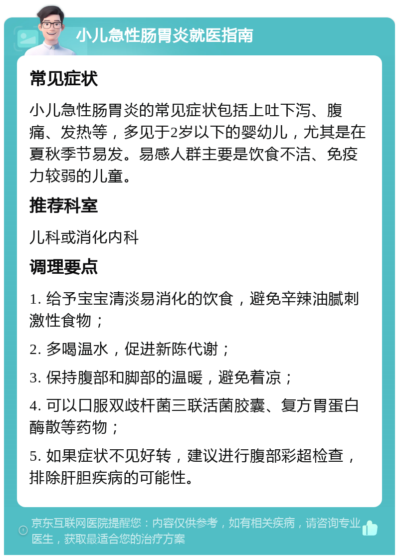 小儿急性肠胃炎就医指南 常见症状 小儿急性肠胃炎的常见症状包括上吐下泻、腹痛、发热等，多见于2岁以下的婴幼儿，尤其是在夏秋季节易发。易感人群主要是饮食不洁、免疫力较弱的儿童。 推荐科室 儿科或消化内科 调理要点 1. 给予宝宝清淡易消化的饮食，避免辛辣油腻刺激性食物； 2. 多喝温水，促进新陈代谢； 3. 保持腹部和脚部的温暖，避免着凉； 4. 可以口服双歧杆菌三联活菌胶囊、复方胃蛋白酶散等药物； 5. 如果症状不见好转，建议进行腹部彩超检查，排除肝胆疾病的可能性。