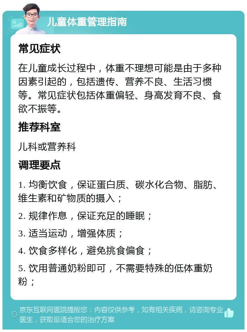 儿童体重管理指南 常见症状 在儿童成长过程中，体重不理想可能是由于多种因素引起的，包括遗传、营养不良、生活习惯等。常见症状包括体重偏轻、身高发育不良、食欲不振等。 推荐科室 儿科或营养科 调理要点 1. 均衡饮食，保证蛋白质、碳水化合物、脂肪、维生素和矿物质的摄入； 2. 规律作息，保证充足的睡眠； 3. 适当运动，增强体质； 4. 饮食多样化，避免挑食偏食； 5. 饮用普通奶粉即可，不需要特殊的低体重奶粉；