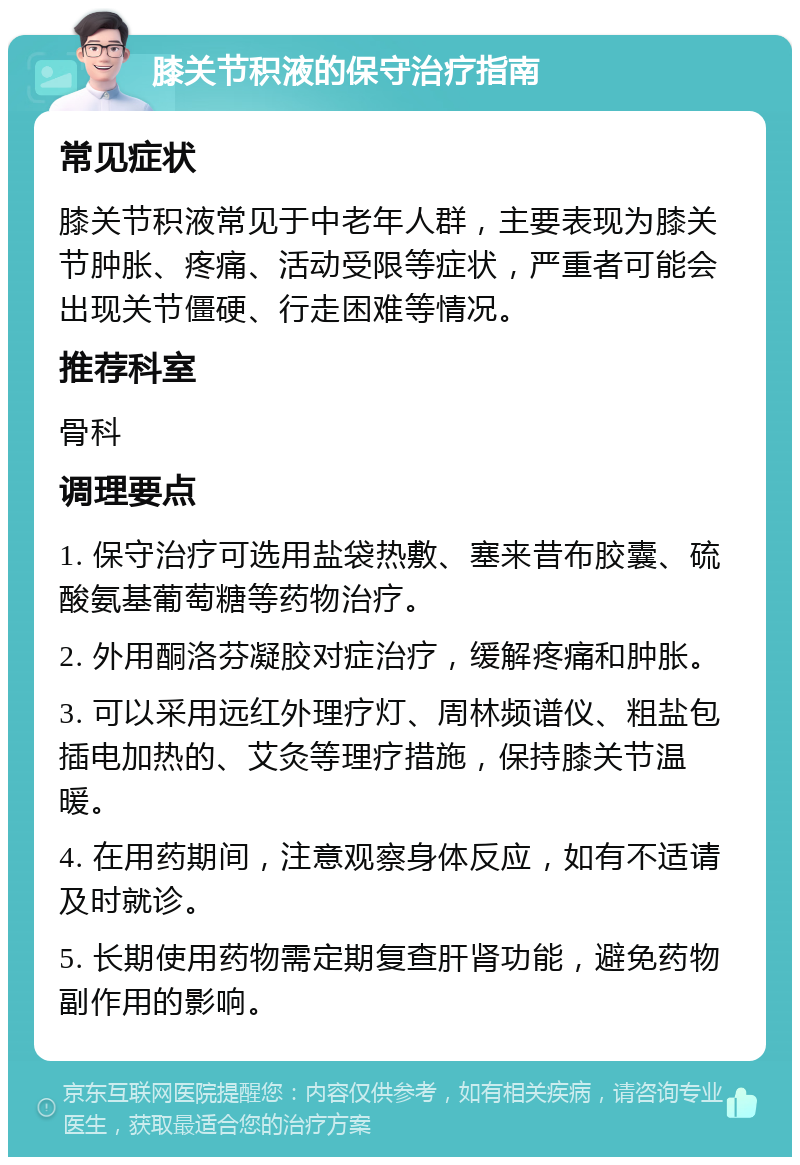 膝关节积液的保守治疗指南 常见症状 膝关节积液常见于中老年人群，主要表现为膝关节肿胀、疼痛、活动受限等症状，严重者可能会出现关节僵硬、行走困难等情况。 推荐科室 骨科 调理要点 1. 保守治疗可选用盐袋热敷、塞来昔布胶囊、硫酸氨基葡萄糖等药物治疗。 2. 外用酮洛芬凝胶对症治疗，缓解疼痛和肿胀。 3. 可以采用远红外理疗灯、周林频谱仪、粗盐包插电加热的、艾灸等理疗措施，保持膝关节温暖。 4. 在用药期间，注意观察身体反应，如有不适请及时就诊。 5. 长期使用药物需定期复查肝肾功能，避免药物副作用的影响。