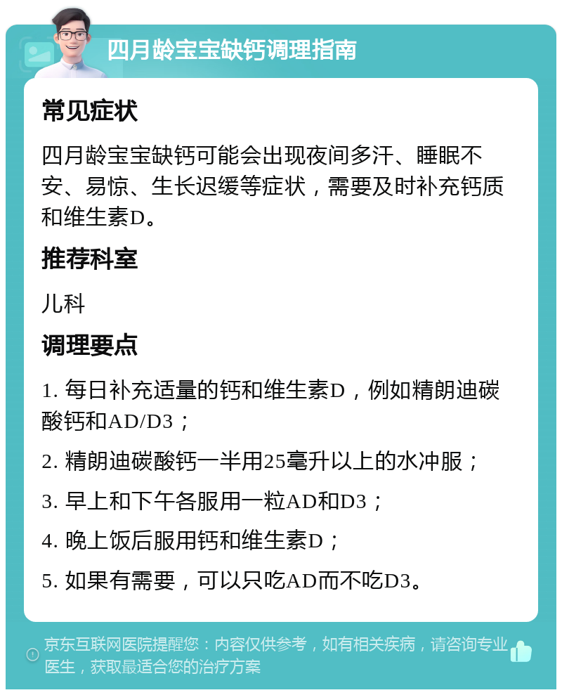 四月龄宝宝缺钙调理指南 常见症状 四月龄宝宝缺钙可能会出现夜间多汗、睡眠不安、易惊、生长迟缓等症状，需要及时补充钙质和维生素D。 推荐科室 儿科 调理要点 1. 每日补充适量的钙和维生素D，例如精朗迪碳酸钙和AD/D3； 2. 精朗迪碳酸钙一半用25毫升以上的水冲服； 3. 早上和下午各服用一粒AD和D3； 4. 晚上饭后服用钙和维生素D； 5. 如果有需要，可以只吃AD而不吃D3。