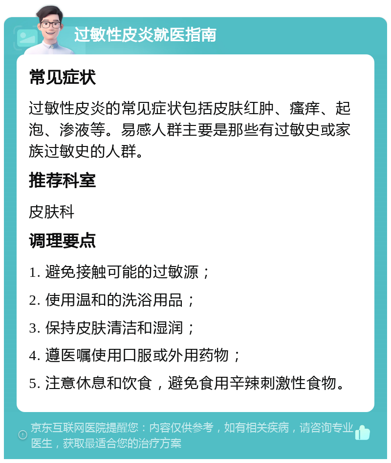 过敏性皮炎就医指南 常见症状 过敏性皮炎的常见症状包括皮肤红肿、瘙痒、起泡、渗液等。易感人群主要是那些有过敏史或家族过敏史的人群。 推荐科室 皮肤科 调理要点 1. 避免接触可能的过敏源； 2. 使用温和的洗浴用品； 3. 保持皮肤清洁和湿润； 4. 遵医嘱使用口服或外用药物； 5. 注意休息和饮食，避免食用辛辣刺激性食物。