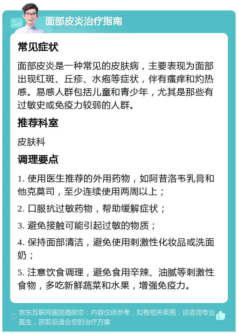 面部皮炎治疗指南 常见症状 面部皮炎是一种常见的皮肤病，主要表现为面部出现红斑、丘疹、水疱等症状，伴有瘙痒和灼热感。易感人群包括儿童和青少年，尤其是那些有过敏史或免疫力较弱的人群。 推荐科室 皮肤科 调理要点 1. 使用医生推荐的外用药物，如阿昔洛韦乳膏和他克莫司，至少连续使用两周以上； 2. 口服抗过敏药物，帮助缓解症状； 3. 避免接触可能引起过敏的物质； 4. 保持面部清洁，避免使用刺激性化妆品或洗面奶； 5. 注意饮食调理，避免食用辛辣、油腻等刺激性食物，多吃新鲜蔬菜和水果，增强免疫力。