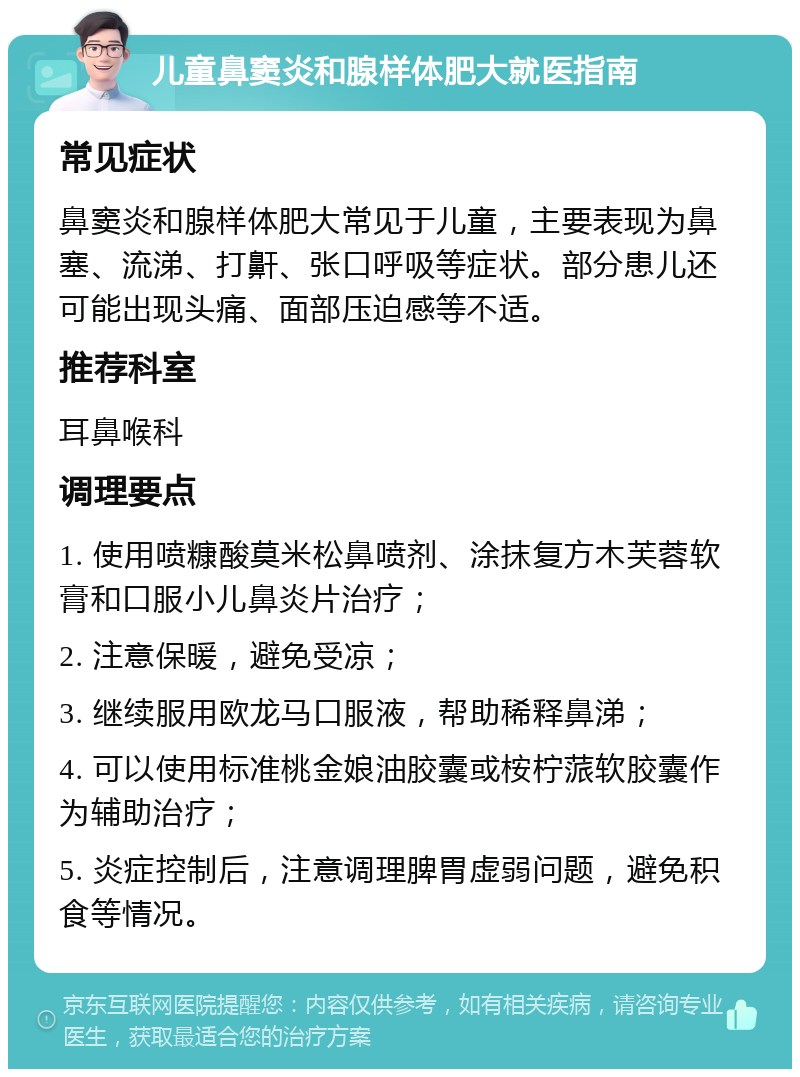 儿童鼻窦炎和腺样体肥大就医指南 常见症状 鼻窦炎和腺样体肥大常见于儿童，主要表现为鼻塞、流涕、打鼾、张口呼吸等症状。部分患儿还可能出现头痛、面部压迫感等不适。 推荐科室 耳鼻喉科 调理要点 1. 使用喷糠酸莫米松鼻喷剂、涂抹复方木芙蓉软膏和口服小儿鼻炎片治疗； 2. 注意保暖，避免受凉； 3. 继续服用欧龙马口服液，帮助稀释鼻涕； 4. 可以使用标准桃金娘油胶囊或桉柠蒎软胶囊作为辅助治疗； 5. 炎症控制后，注意调理脾胃虚弱问题，避免积食等情况。