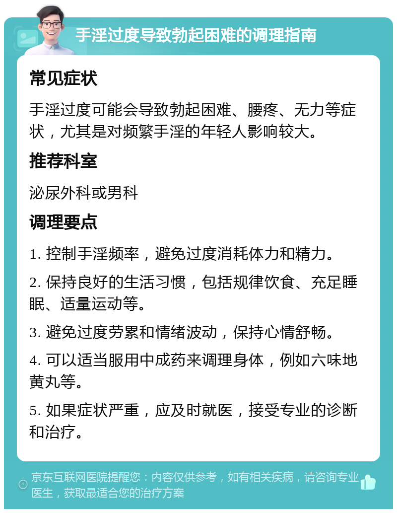 手淫过度导致勃起困难的调理指南 常见症状 手淫过度可能会导致勃起困难、腰疼、无力等症状，尤其是对频繁手淫的年轻人影响较大。 推荐科室 泌尿外科或男科 调理要点 1. 控制手淫频率，避免过度消耗体力和精力。 2. 保持良好的生活习惯，包括规律饮食、充足睡眠、适量运动等。 3. 避免过度劳累和情绪波动，保持心情舒畅。 4. 可以适当服用中成药来调理身体，例如六味地黄丸等。 5. 如果症状严重，应及时就医，接受专业的诊断和治疗。