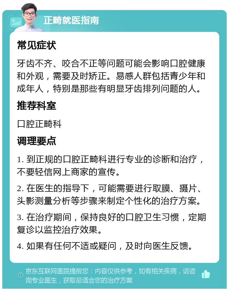 正畸就医指南 常见症状 牙齿不齐、咬合不正等问题可能会影响口腔健康和外观，需要及时矫正。易感人群包括青少年和成年人，特别是那些有明显牙齿排列问题的人。 推荐科室 口腔正畸科 调理要点 1. 到正规的口腔正畸科进行专业的诊断和治疗，不要轻信网上商家的宣传。 2. 在医生的指导下，可能需要进行取膜、摄片、头影测量分析等步骤来制定个性化的治疗方案。 3. 在治疗期间，保持良好的口腔卫生习惯，定期复诊以监控治疗效果。 4. 如果有任何不适或疑问，及时向医生反馈。