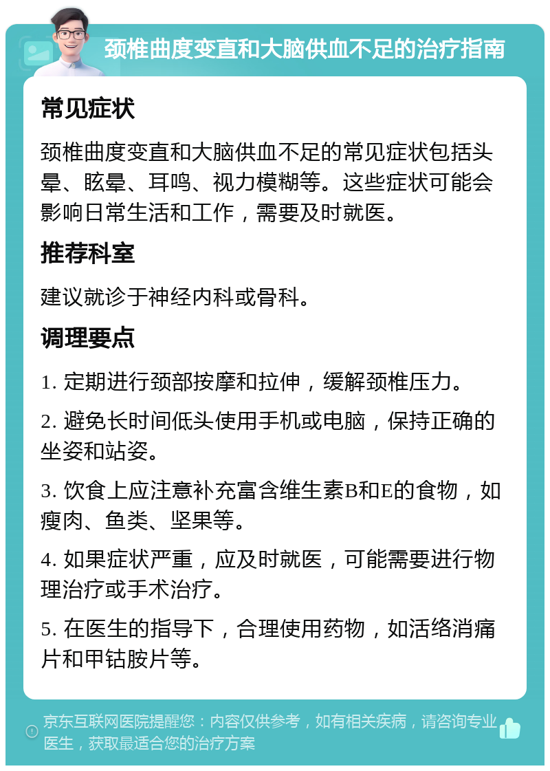 颈椎曲度变直和大脑供血不足的治疗指南 常见症状 颈椎曲度变直和大脑供血不足的常见症状包括头晕、眩晕、耳鸣、视力模糊等。这些症状可能会影响日常生活和工作，需要及时就医。 推荐科室 建议就诊于神经内科或骨科。 调理要点 1. 定期进行颈部按摩和拉伸，缓解颈椎压力。 2. 避免长时间低头使用手机或电脑，保持正确的坐姿和站姿。 3. 饮食上应注意补充富含维生素B和E的食物，如瘦肉、鱼类、坚果等。 4. 如果症状严重，应及时就医，可能需要进行物理治疗或手术治疗。 5. 在医生的指导下，合理使用药物，如活络消痛片和甲钴胺片等。