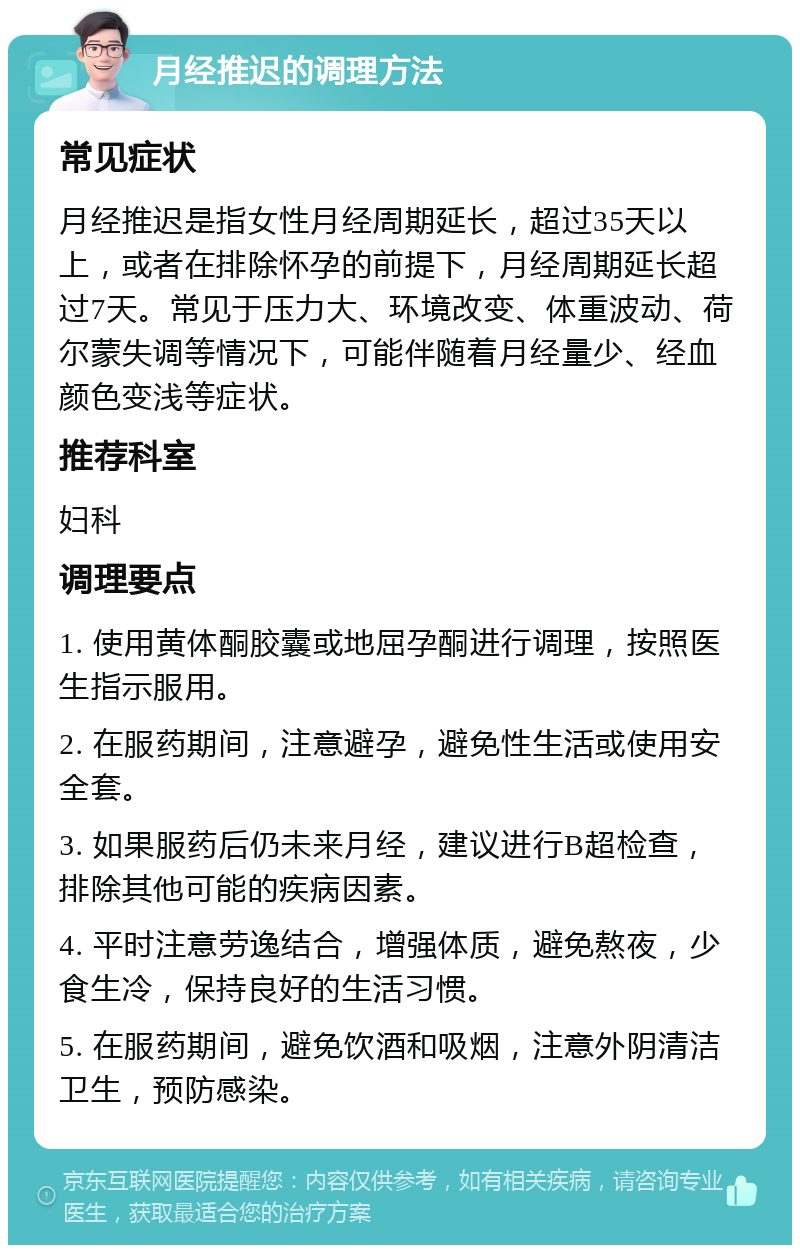 月经推迟的调理方法 常见症状 月经推迟是指女性月经周期延长，超过35天以上，或者在排除怀孕的前提下，月经周期延长超过7天。常见于压力大、环境改变、体重波动、荷尔蒙失调等情况下，可能伴随着月经量少、经血颜色变浅等症状。 推荐科室 妇科 调理要点 1. 使用黄体酮胶囊或地屈孕酮进行调理，按照医生指示服用。 2. 在服药期间，注意避孕，避免性生活或使用安全套。 3. 如果服药后仍未来月经，建议进行B超检查，排除其他可能的疾病因素。 4. 平时注意劳逸结合，增强体质，避免熬夜，少食生冷，保持良好的生活习惯。 5. 在服药期间，避免饮酒和吸烟，注意外阴清洁卫生，预防感染。