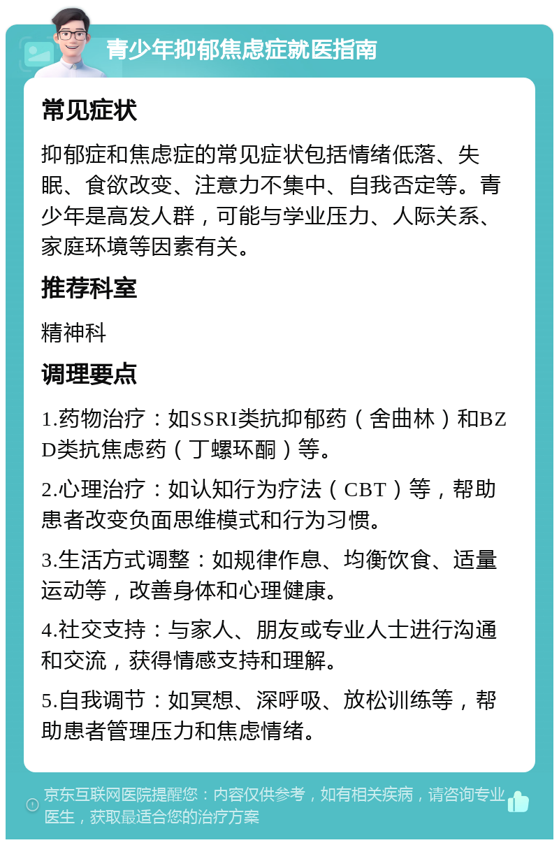 青少年抑郁焦虑症就医指南 常见症状 抑郁症和焦虑症的常见症状包括情绪低落、失眠、食欲改变、注意力不集中、自我否定等。青少年是高发人群，可能与学业压力、人际关系、家庭环境等因素有关。 推荐科室 精神科 调理要点 1.药物治疗：如SSRI类抗抑郁药（舍曲林）和BZD类抗焦虑药（丁螺环酮）等。 2.心理治疗：如认知行为疗法（CBT）等，帮助患者改变负面思维模式和行为习惯。 3.生活方式调整：如规律作息、均衡饮食、适量运动等，改善身体和心理健康。 4.社交支持：与家人、朋友或专业人士进行沟通和交流，获得情感支持和理解。 5.自我调节：如冥想、深呼吸、放松训练等，帮助患者管理压力和焦虑情绪。