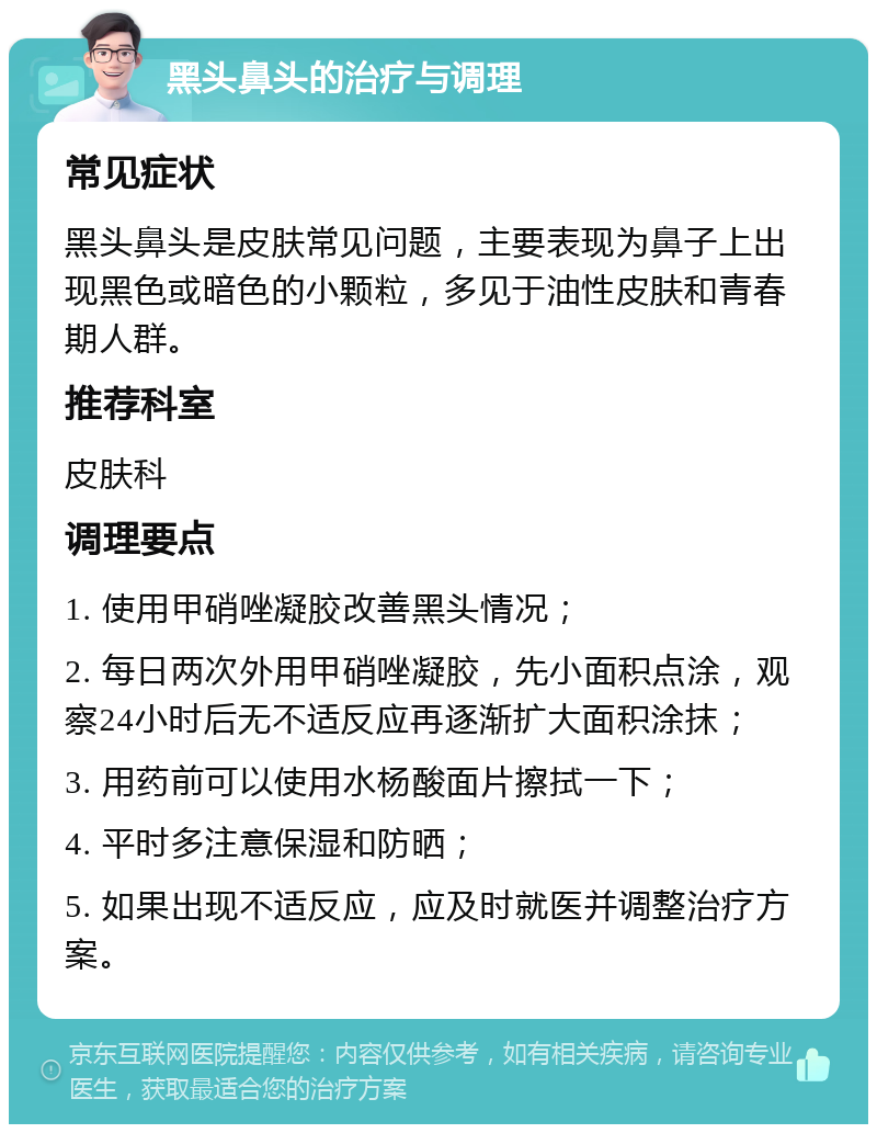 黑头鼻头的治疗与调理 常见症状 黑头鼻头是皮肤常见问题，主要表现为鼻子上出现黑色或暗色的小颗粒，多见于油性皮肤和青春期人群。 推荐科室 皮肤科 调理要点 1. 使用甲硝唑凝胶改善黑头情况； 2. 每日两次外用甲硝唑凝胶，先小面积点涂，观察24小时后无不适反应再逐渐扩大面积涂抹； 3. 用药前可以使用水杨酸面片擦拭一下； 4. 平时多注意保湿和防晒； 5. 如果出现不适反应，应及时就医并调整治疗方案。