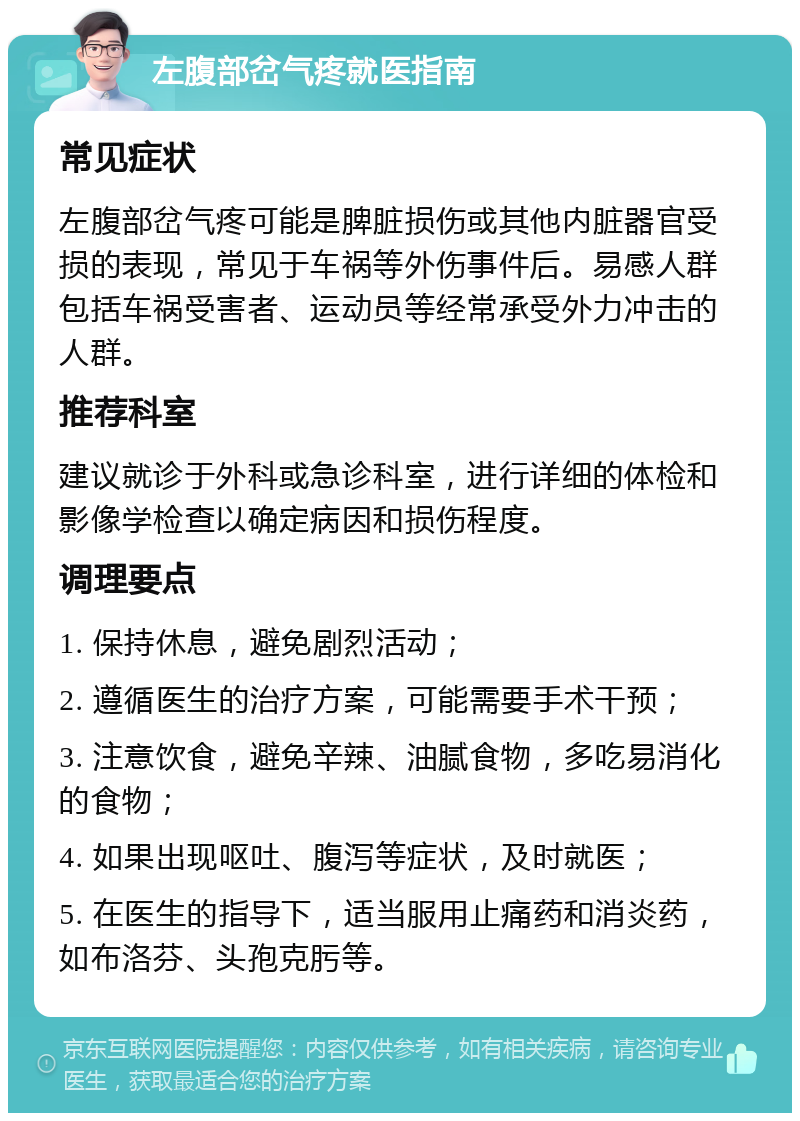 左腹部岔气疼就医指南 常见症状 左腹部岔气疼可能是脾脏损伤或其他内脏器官受损的表现，常见于车祸等外伤事件后。易感人群包括车祸受害者、运动员等经常承受外力冲击的人群。 推荐科室 建议就诊于外科或急诊科室，进行详细的体检和影像学检查以确定病因和损伤程度。 调理要点 1. 保持休息，避免剧烈活动； 2. 遵循医生的治疗方案，可能需要手术干预； 3. 注意饮食，避免辛辣、油腻食物，多吃易消化的食物； 4. 如果出现呕吐、腹泻等症状，及时就医； 5. 在医生的指导下，适当服用止痛药和消炎药，如布洛芬、头孢克肟等。