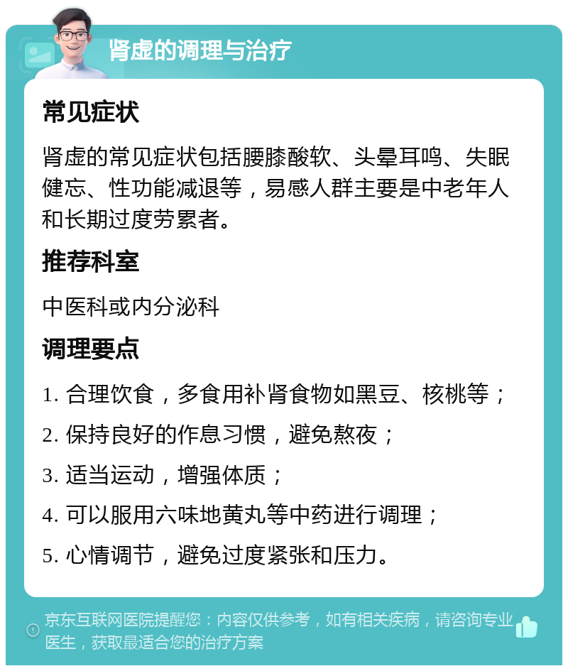 肾虚的调理与治疗 常见症状 肾虚的常见症状包括腰膝酸软、头晕耳鸣、失眠健忘、性功能减退等，易感人群主要是中老年人和长期过度劳累者。 推荐科室 中医科或内分泌科 调理要点 1. 合理饮食，多食用补肾食物如黑豆、核桃等； 2. 保持良好的作息习惯，避免熬夜； 3. 适当运动，增强体质； 4. 可以服用六味地黄丸等中药进行调理； 5. 心情调节，避免过度紧张和压力。