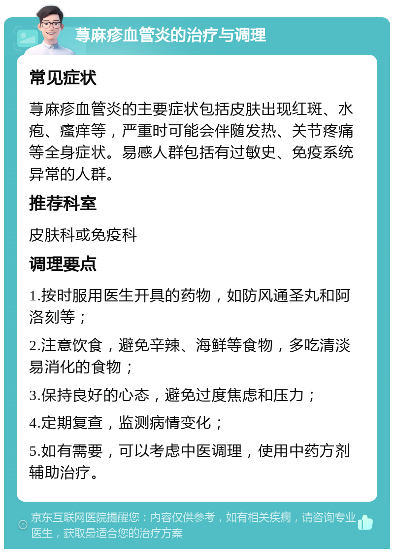 荨麻疹血管炎的治疗与调理 常见症状 荨麻疹血管炎的主要症状包括皮肤出现红斑、水疱、瘙痒等，严重时可能会伴随发热、关节疼痛等全身症状。易感人群包括有过敏史、免疫系统异常的人群。 推荐科室 皮肤科或免疫科 调理要点 1.按时服用医生开具的药物，如防风通圣丸和阿洛刻等； 2.注意饮食，避免辛辣、海鲜等食物，多吃清淡易消化的食物； 3.保持良好的心态，避免过度焦虑和压力； 4.定期复查，监测病情变化； 5.如有需要，可以考虑中医调理，使用中药方剂辅助治疗。