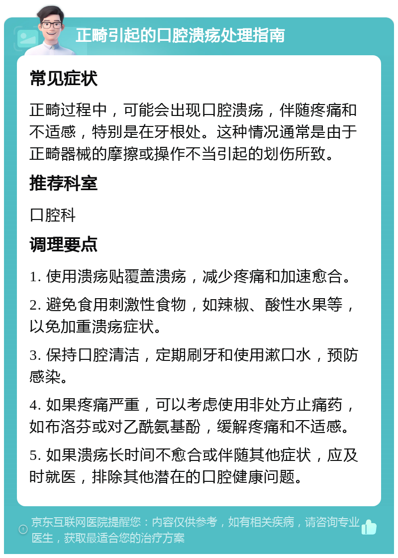 正畸引起的口腔溃疡处理指南 常见症状 正畸过程中，可能会出现口腔溃疡，伴随疼痛和不适感，特别是在牙根处。这种情况通常是由于正畸器械的摩擦或操作不当引起的划伤所致。 推荐科室 口腔科 调理要点 1. 使用溃疡贴覆盖溃疡，减少疼痛和加速愈合。 2. 避免食用刺激性食物，如辣椒、酸性水果等，以免加重溃疡症状。 3. 保持口腔清洁，定期刷牙和使用漱口水，预防感染。 4. 如果疼痛严重，可以考虑使用非处方止痛药，如布洛芬或对乙酰氨基酚，缓解疼痛和不适感。 5. 如果溃疡长时间不愈合或伴随其他症状，应及时就医，排除其他潜在的口腔健康问题。