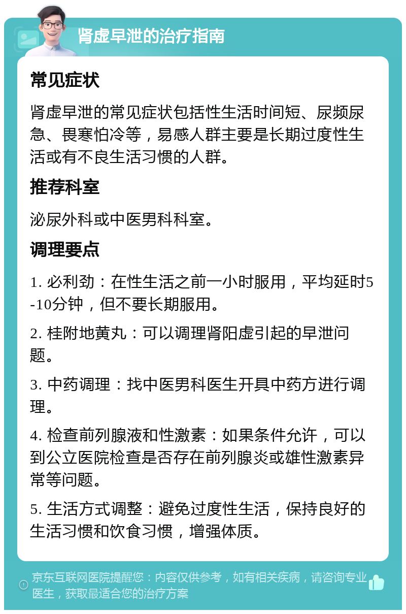 肾虚早泄的治疗指南 常见症状 肾虚早泄的常见症状包括性生活时间短、尿频尿急、畏寒怕冷等，易感人群主要是长期过度性生活或有不良生活习惯的人群。 推荐科室 泌尿外科或中医男科科室。 调理要点 1. 必利劲：在性生活之前一小时服用，平均延时5-10分钟，但不要长期服用。 2. 桂附地黄丸：可以调理肾阳虚引起的早泄问题。 3. 中药调理：找中医男科医生开具中药方进行调理。 4. 检查前列腺液和性激素：如果条件允许，可以到公立医院检查是否存在前列腺炎或雄性激素异常等问题。 5. 生活方式调整：避免过度性生活，保持良好的生活习惯和饮食习惯，增强体质。