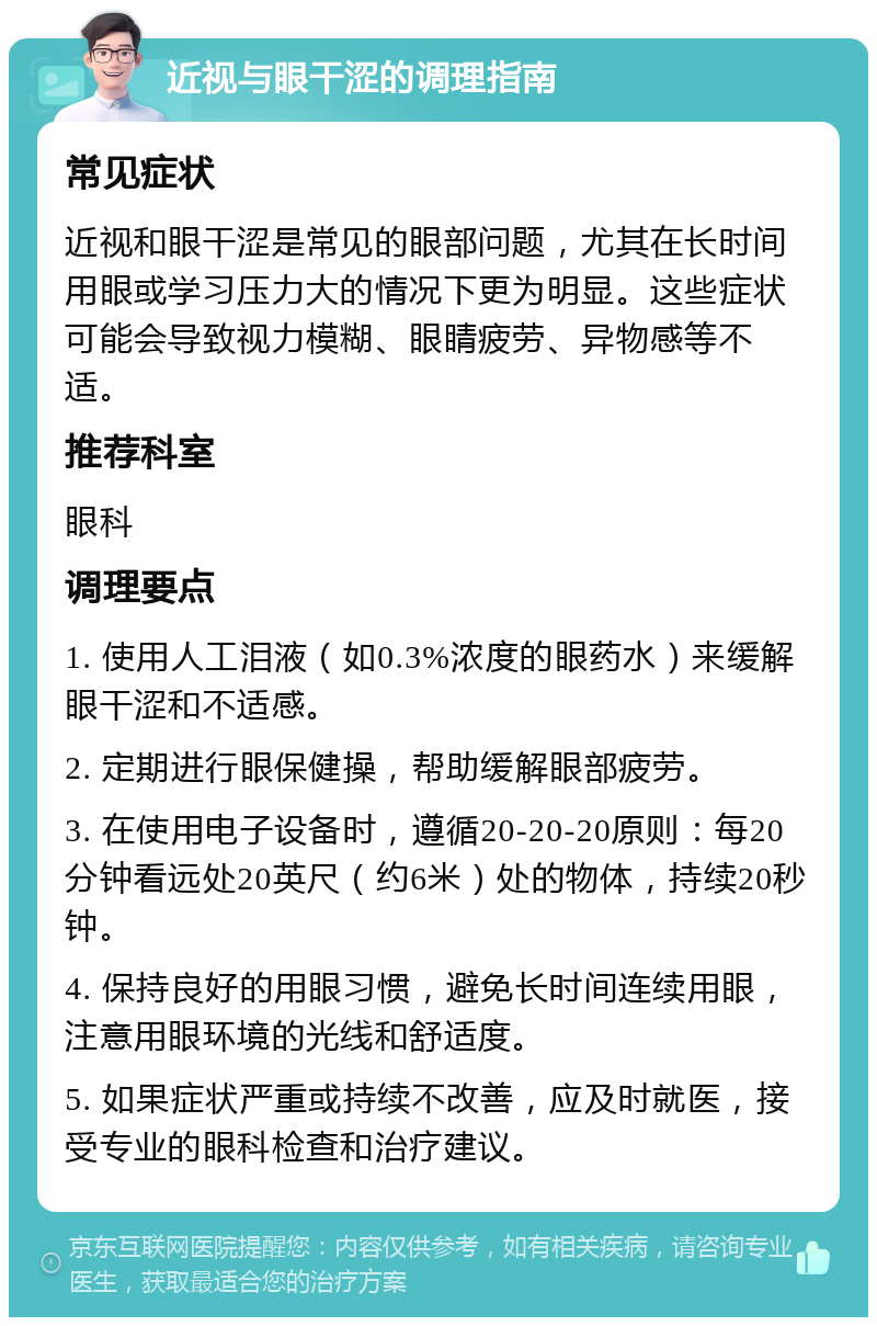 近视与眼干涩的调理指南 常见症状 近视和眼干涩是常见的眼部问题，尤其在长时间用眼或学习压力大的情况下更为明显。这些症状可能会导致视力模糊、眼睛疲劳、异物感等不适。 推荐科室 眼科 调理要点 1. 使用人工泪液（如0.3%浓度的眼药水）来缓解眼干涩和不适感。 2. 定期进行眼保健操，帮助缓解眼部疲劳。 3. 在使用电子设备时，遵循20-20-20原则：每20分钟看远处20英尺（约6米）处的物体，持续20秒钟。 4. 保持良好的用眼习惯，避免长时间连续用眼，注意用眼环境的光线和舒适度。 5. 如果症状严重或持续不改善，应及时就医，接受专业的眼科检查和治疗建议。